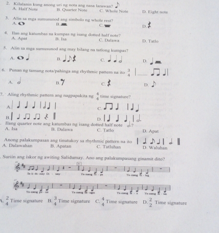 Kilalanin kung anong uri ng nota ang nasa larawan? C. Whole Note D. Eight note
A. Half Note B. Quarter Note
3. Alin sa mga sumusunod ang simbolo ng whole rest?
A. C B. C. D. 3
4. Han ang katumbas na kumpas ng isang dotted half note? C. Dalawa D. Tatlo
A. Apat B. Isa
5. Alin sa mga sumusunod ang may bilang na tatlong kumpas?
A. B. C. D.
6. Punan ng tamang nota/pahinga ang rhythmic pattern na ito  3/4  _
A. B. C. D.
7. Aling rhythmic pattern ang nagpapakita ng beginarrayr 4 4endarray time signature?
A
C.
B.
D.
Ilang quarter note ang katumbas ng isang dotted half note
A. Isa B. Dalawa C. Tatlo D. Apat
Anong palakumpasan ang tinutukoy sa rhythmic pattern na ito
A. Dalawahan B. Apatan C. Tatluhan D. Waluhan
Suriin ang iskor ng awiting Salidumay. Ano ang palakumpasang ginamit dito?
A. beginarrayr 2 4endarray Time signature B. beginarrayr 3 4endarray Time signature C. beginarrayr 4 4endarray Time signature D. beginarrayr 2 2endarray Time signature