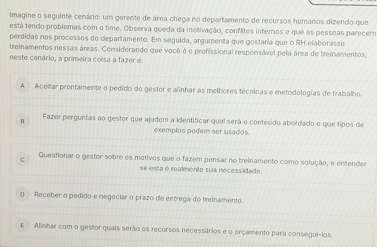 Imagine o seguinte cenário: um gerente de área chega no departamento de recursos humanos dizendo que
está tendo problemas com o time. Observa queda da motivação, conflitos internos e que as pessoas parecem
perdidas nos processos do departamento. Em seguida, argumenta que gostaria que o RH elaborasse
treinamentos nessas áreas. Considerando que você é o profissional responsável pela área de treinamentos,
neste cenário, a primeira coisa a fazer é:
A Aceitar prontamente o pedido do gestor e alinhar as melhores técnicas e metodologias de trabalho.
B Fazer perguntas ao gestor que ajudem a identificar qual será o conteúdo abordado e que tipos de
exemplos podem ser usados.
C Questionar o gestor sobre os motivos que o fazem pensar no treinamento como solução, e entender
se esta é realmente sua necessidade.
D Receber o pedido e negociar o prazo de entrega do treinamento.
E Alinhar com o gestor quais serão os recursos necessários e o orçamento para consegui-los.