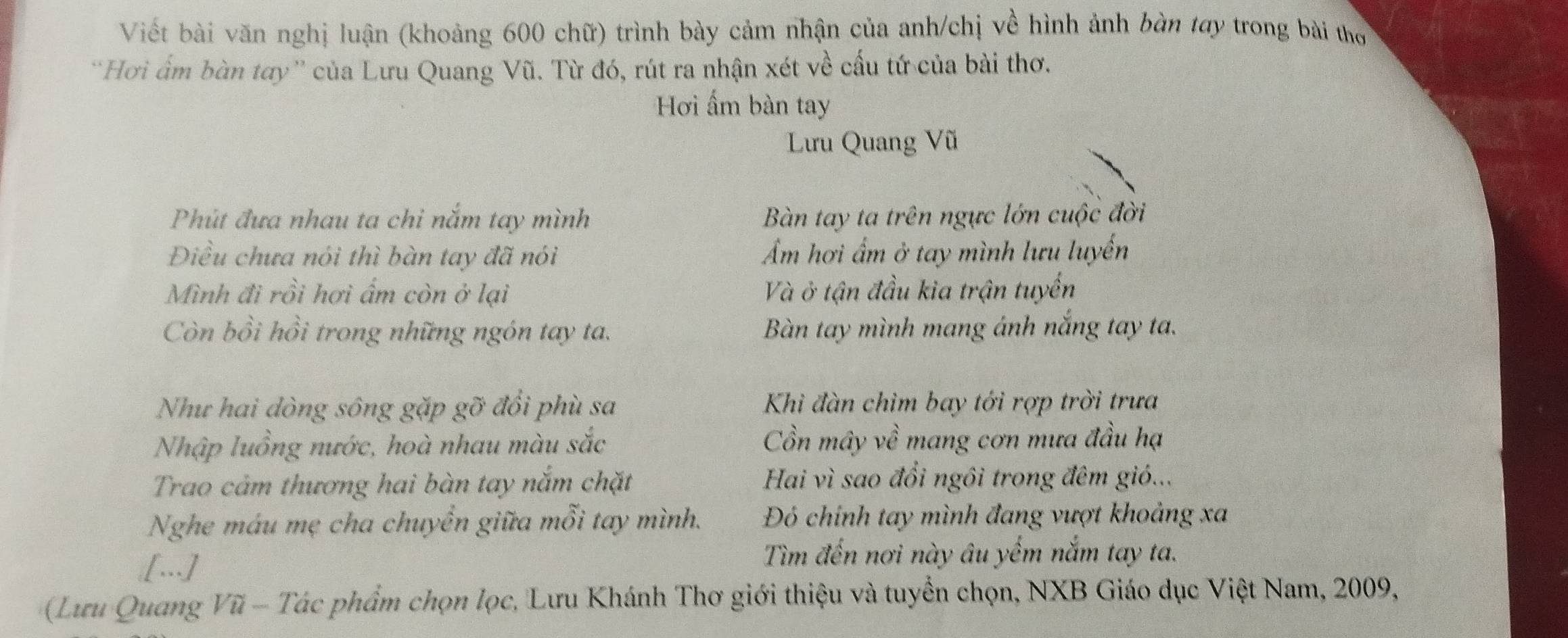 Viết bài văn nghị luận (khoảng 600 chữ) trình bày cảm nhận của anh/chị về hình ảnh bàn tay trong bài thơ
'Hơi ấm bàn tay'' của Lưu Quang Vũ. Từ đó, rút ra nhận xét về cấu tứ của bài thơ.
Hơi ấm bàn tay
Lưu Quang Vũ
Phút đưa nhau ta chi nắm tay mình Bàn tay ta trên ngực lớn cuộc đời
Điều chưa nói thì bàn tay đã nói Ẩm hơi ẩm ở tay mình lưu luyến
Mình đi rồi hơi ẩm còn ở lại Và ở tận đầu kia trận tuyến
Còn bồi hồi trong những ngón tay ta. Bàn tay mình mang ánh nắng tay ta.
Như hai dòng sông gặp gỡ đổi phù sa Khì đàn chìm bay tới rợp trời trưa
Nhập luồng nước, hoà nhau màu sắc Cồn mây về mang cơn mưa đầu hạ
Trao cảm thương hai bàn tay nắm chặt Hai vì sao đổi ngôi trong đêm gió...
Nghe máu mẹ cha chuyển giữa mỗi tay mình. Đỏ chính tay mình đang vượt khoảng xa
[…]
Tìm đến nơi này âu yếm nắm tay ta.
(Lưu Quang Vũ - Tác phẩm chọn lọc, Lưu Khánh Thơ giới thiệu và tuyển chọn, NXB Giáo dục Việt Nam, 2009,