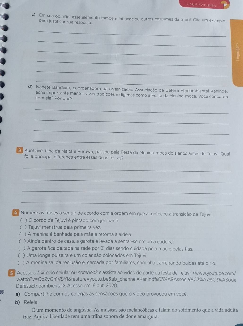 Lingua Portuguesa
c) Em sua opinião, esse elemento também influenciou outros costumes da tribo? Cite um exemplo
para justificar sua resposta.
_
_
_
_
_
_
d) Ivanete Bandeira, coordenadora da organização Associação de Defesa Etnoambiental Kanindé,
acha importante manter vivas tradições indígenas como a Festa da Menina-moça. Você concorda
com ela? Por quê?
_
_
_
_
3  Kunhāvé, filha de Maitá e Puruwá, passou pela Festa da Menina-moça dois anos antes de Tejuvi. Qual
foi a principal diferença entre essas duas festas?
_
_
_
_
Numere as frases a seguir de acordo com a ordem em que aconteceu a transição de Tejuvi.
( ) O corpo de Tejuvi é pintado com jenipapo.
( ) Tejuvi menstrua pela primeira vez.
( ) A menina é banhada pela mãe e retorna à aldeia.
( ) Ainda dentro de casa, a garota é levada a sentar-se em uma cadeira.
( ) A garota fica deitada na rede por 21 dias sendo cuidada pela mãe e pelas tias.
r ) Uma longa pulseira e um colar são colocados em Tejuvi.
 ) A menina sai da reclusão e, cercada por familiares, caminha carregando baldes até o rio.
5  Acesse o link pelo celular ou notebook e assista ao vídeo de parte da festa de Tejuvi:. Acesso em: 6 out. 2020.
a) Compartilhe com os colegas as sensações que o vídeo provocou em você.
b) Releia:
É um momento de angústia. As músicas são melancólicas e falam do sofrimento que a vida adulta
traz. Aqui, a liberdade tem uma trilha sonora de dor e amargura.