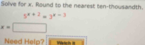 Solve for x. Round to the nearest ten-thousandth.
5^(x+2)=3^(x-3)
x=
Need Help? Watch it