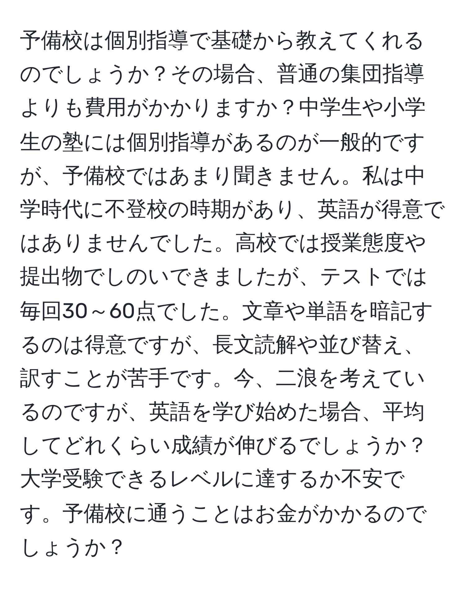 予備校は個別指導で基礎から教えてくれるのでしょうか？その場合、普通の集団指導よりも費用がかかりますか？中学生や小学生の塾には個別指導があるのが一般的ですが、予備校ではあまり聞きません。私は中学時代に不登校の時期があり、英語が得意ではありませんでした。高校では授業態度や提出物でしのいできましたが、テストでは毎回30～60点でした。文章や単語を暗記するのは得意ですが、長文読解や並び替え、訳すことが苦手です。今、二浪を考えているのですが、英語を学び始めた場合、平均してどれくらい成績が伸びるでしょうか？大学受験できるレベルに達するか不安です。予備校に通うことはお金がかかるのでしょうか？