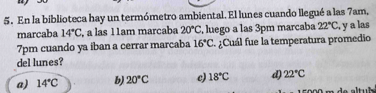 En la biblioteca hay un termómetro ambiental. El lunes cuando llegué a las 7am,
marcaba 14°C , a las 11am marcaba 20°C , luego a las 3pm marcaba 22°C , y a las
7pm cuando ya iban a cerrar marcaba 16°C ¿Cuál fue la temperatura promedio
del lunes?
a) 14°C
b) 20°C c) 18°C d) 22°C