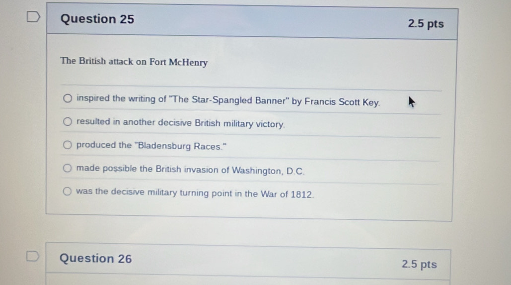 The British attack on Fort McHenry
inspired the writing of ''The Star-Spangled Banner'' by Francis Scott Key.
resulted in another decisive British military victory.
produced the "Bladensburg Races."
made possible the British invasion of Washington, D.C.
was the decisive military turning point in the War of 1812.
Question 26
2.5 pts