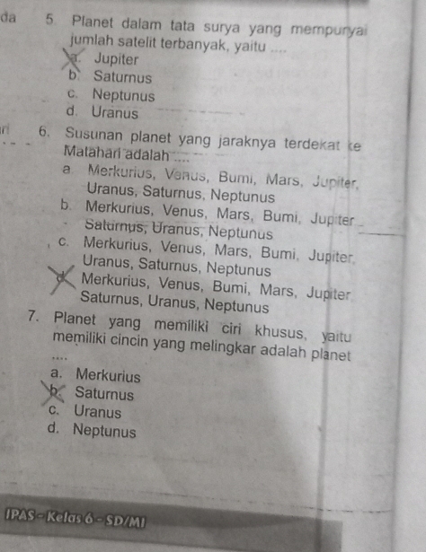 da 5. Planet dalam tata surya yang mempuryai
jumlah satelit terbanyak, yaitu ....
a. Jupiter
b Saturnus
c. Neptunus
d. Uranus
n 6. Susunan planet yang jaraknya terdekat e
Matahari adalah ....
a. Merkurius, Venus, Bumi, Mars, Jupiter,
Uranus, Saturnus, Neptunus
b. Merkurius, Venus, Mars, Bumi, Jupiter
Saturnus, Uranus, Neptunus
_
c. Merkurius, Venus, Mars, Bumi。 Jupiter
Uranus, Saturnus, Neptunus
Merkurius, Venus, Bumi, Mars, Jupiter
Saturnus, Uranus, Neptunus
7. Planet yang memíliki ciri khusus, yaitu
memiliki cincin yang melingkar adalah planet
a. Merkurius
b Saturnus
c. Uranus
d. Neptunus
IPAS - Kelas 6 - SD/MI