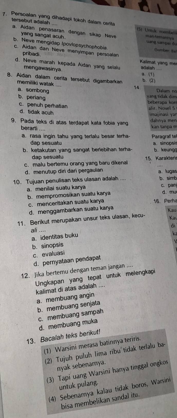 Persoalan yang dihadapi tokoh dalam cerita
tersebut adalah ....  (5) Untuk membel
a. Aidan penasaran dengan sikap Neve
man-temannya
yang sangat acuh. uang sampai du
b. Neve mengidap Ipovlopsychophobia. Sumber: Bal
c. Aidan dan Neve menyimpan persoalan
pribadi. Kalimat yang me
d. Neve marah kepada Aidan yang selalu adalah ....
mengawasinya. a. (1)
8. Aidan dalam cerita tersebut digambarkan b. (2)
memiliki watak ....
14.
a.sombong Dalam no
b. periang
yang tidak dim
beberapa kon
c. penuh perhatian
alir. Novel 5
d. tidak acuh
imajinasi yan
9. Pada teks di atas terdapat kata fobia yang dahnya men
berarti .... kan tanpa m
a. rasa ingin tahu yang terlalu besar terha- Paragraf te
dap sesuatu a. sinopsis
b. ketakutan yang sangat berlebihan terha- b. keungg
dap sesuatu
15. Karakteris
c. malu bertemu orang yang baru dikenal
d. menutup diri dari pergaulan a. lugas
10. Tujuan penulisan teks ulasan adalah .... b. simb
a. menilai suatu karya c. pan
b. mempromosikan suatu karya d. mu
c. menceritakan suatu karya 16. Perha
d. menggambarkan suatu karya
Kau
11. Berikut merupakan unsur teks ulasan, kecu-
Kau
di
ali ....
a. identitas buku
ka
b. sinopsis
c. evaluasi V
d. pernyataan pendapat
12. Jika bertemu dengan teman jangan ....
Ungkapan yang tepat untuk melengkapi
kalimat di atas adalah ....
a. membuang angin
b. membuang senjata
c. membuang sampah
d. membuang muka
13. Bacalah teks berikut!
(1) Warsini merasa batinnya teriris.
(2) Tujuh puluh lima ribu tidak terlalu ba-
nyak sebenarnya.
(3) Tapi uang Warsini hanya tinggal ongkos
untuk pulang.
(4) Sebenarnya kalau tidak boros, Warsini
bisa membelikan sandal itu.