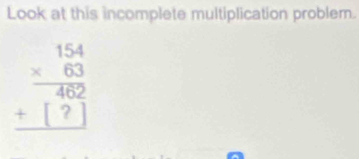 Look at this incomplete multiplication problem.
beginarrayr 154 * 63 hline 462 +□ ? hline endarray