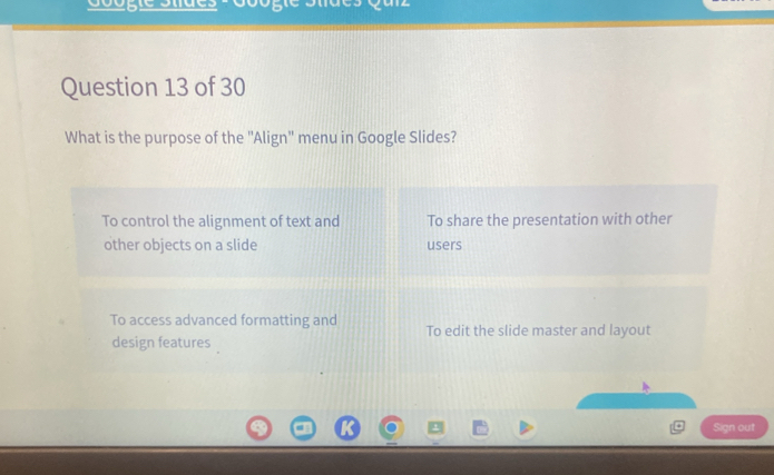 yarz
Question 13 of 30
What is the purpose of the "Align" menu in Google Slides?
To control the alignment of text and To share the presentation with other
other objects on a slide users
To access advanced formatting and To edit the slide master and layout
design features 
Sign out