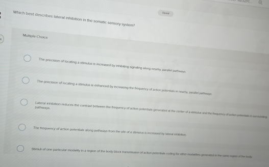 a
loved
Which best describes lateral inhibition in the somatic sensory system?
Multiple Choice
The precision of locating a stimulus is increased by inhibling signaling along nearby, parallel parways.
The precision of locating a stimulus is enhanced by increasing the frequency of action potennals in nearby parate sarways
palt ways . Laeral anhibition reduces the contrast between the frequency of action potertials generated at the center of a stinulus and the Nequicy of action astentas n sumunding
The frequency of action potentals along pathways from the site of a stimulus is increased by lalwal ibisition
Shmuli of one particular modarity in a region of the body block transmission of action potentals coding for other rodalities geneated in the same region of the tedy