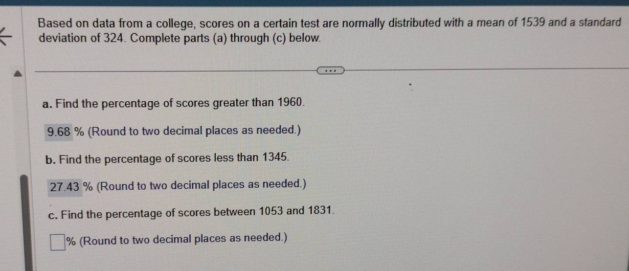 Based on data from a college, scores on a certain test are normally distributed with a mean of 1539 and a standard 
deviation of 324. Complete parts (a) through (c) below. 
a. Find the percentage of scores greater than 1960. 
9. 68 % (Round to two decimal places as needed.) 
b. Find the percentage of scores less than 1345.
27.43 % (Round to two decimal places as needed.) 
c. Find the percentage of scores between 1053 and 1831.
% (Round to two decimal places as needed.)