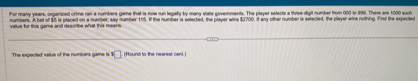 For many years, organized crime ran a numbers game that is now run legally by many state governments. The player selects a three-digit number from 000 to 999. There are 1000 such 
numbers. A bet of $5 is placed on a number, say number 115. If the number is selected, the player wins $2700. If any other number is selected, the player wins nothing. Find the expected 
value for this game and describe what this means. 
The expected value of the numbers game is $□. (Round to the nearest cent.)