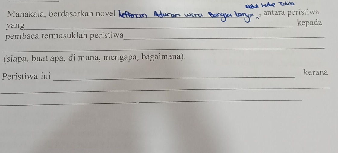 Manakala, berdasarkan novel _, antara peristiwa 
yang_ _kepada 
pembaca termasuklah peristiwa_ 
_ 
(siapa, buat apa, di mana, mengapa, bagaimana). 
Peristiwa ini _kerana 
_ 
_ 
_