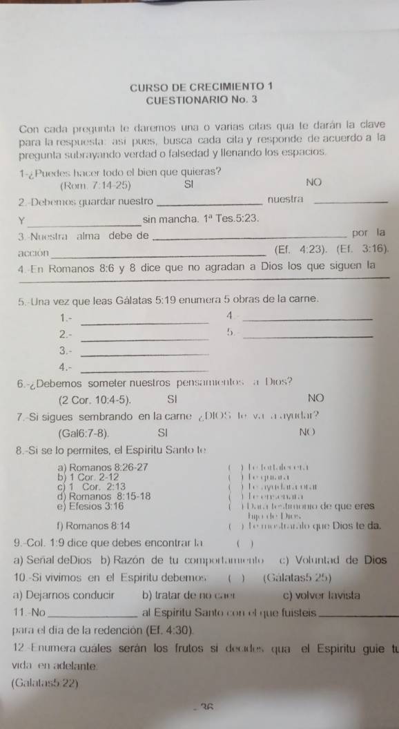 CURSO DE CRECIMIENTO 1
CUESTIONARIO No. 3
Con cada pregunta te daremos una o varias citas qua te darán la clave
para la respuesta: así pues, busca cada cita y responde de acuerdo a la
pregunta subrayando verdad o falsedad y llenando los espacios.
1-¿Puedes hacer todo el bien que quieras?
(Rom. 7:14-25) SI
NO
2.-Debemos guardar nuestro _nuestra_
Y_ sin mancha. 1^a Tes 5:23.
3. Nuestra alma debe de _por la
acción _(Ef. 4:23). (Ef. 3:16)
_
4. En Romanos 8:6 y 8 dice que no agradan a Dios los que siguen la
_
5.-Una vez que leas Gálatas 5:19 enumera 5 obras de la carne.
1.-_
4._
_
2.- 5._
3.-_
4.-_
6.-¿Debemos someter nuestros pensamientos  Dios?
(2 Cor. 10:4-5). SI NO
7.-Si sigues sembrando en la carne ¿DIOS le vas a ayudar?
(Gal6:7-8). SI NO
8.-Si se lo permites, el Espiritu Santo te
a) Romanos 8:26-27 ( ) |x+1+12|,t|x+1=1.1
b) 1 Cor. 2-12 ( ) [i+y+11.12.1
c) 1 Cor. 2:13  I,...IVI,II,II,II,II

d) Romanos 8:15-18 [(·s ,1),(1,1),1,11,1

e) Efesios 3:1 6  D,u,t,le·s ,tu o     q    e
tuge)(|x+1)ux.
f) Romanos 8:14 ( 5x+11111·s  1-11 lo que Dios te da.
9.-Col. 1:9 dice que debes encontrar la ( )
a) Señal deDios b) Razón de tu comportamiento c) Voluntad de Dios
10.-Si vivimos en el Espiritu debemos   (Gálatas5 25)
a) Dejarnos conducir b) tratar de no caer c) volver lavista
11.-No_ al Espiritu Santo con el que fuisteis_
para el día de la redención (Ef.4:30).
12-Enumera cuáles serán los frutos si decides qua el  Espiritu guie tu
vida en adelante
(Galatas5:22)