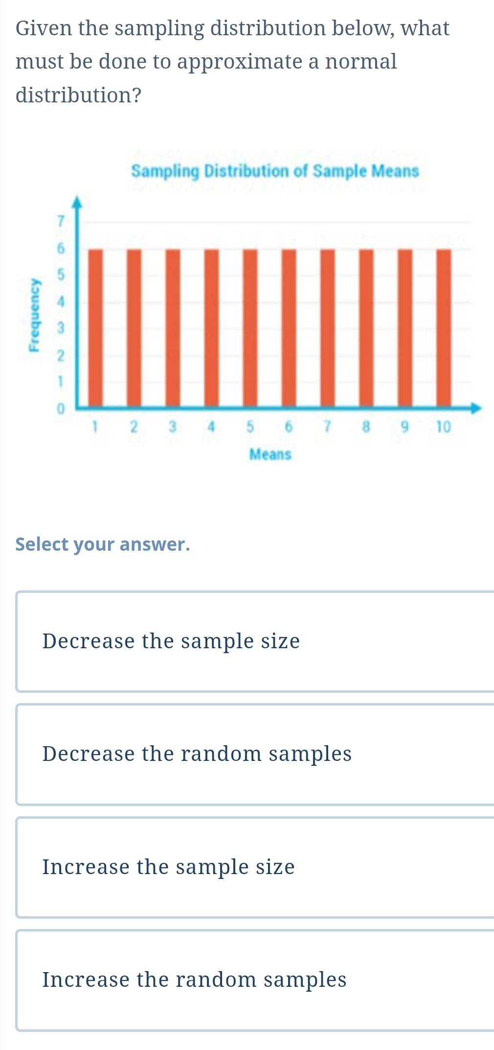 Given the sampling distribution below, what
must be done to approximate a normal
distribution?
Select your answer.
Decrease the sample size
Decrease the random samples
Increase the sample size
Increase the random samples