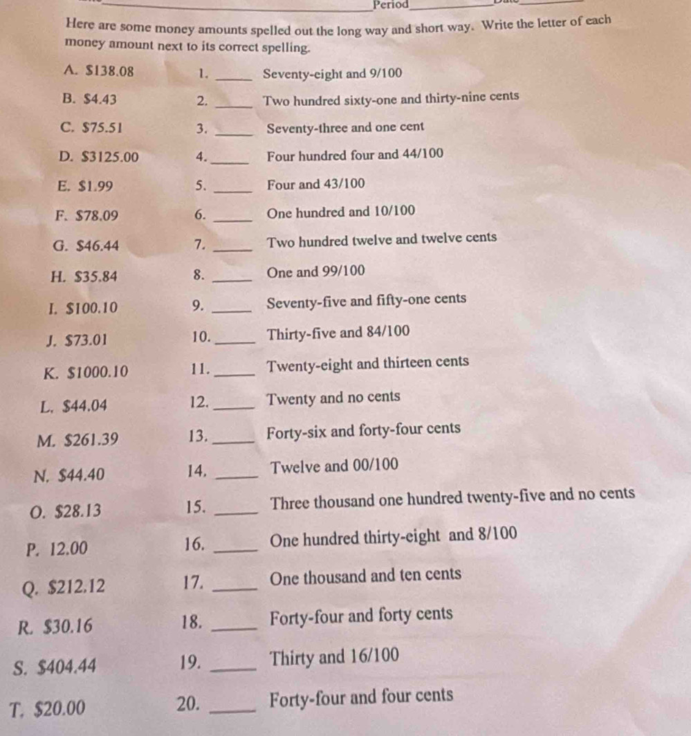 Period_ 
_ 
Here are some money amounts spelled out the long way and short way. Write the letter of each 
money amount next to its correct spelling. 
A. $138.08 1._ Seventy-eight and 9/100
B. $4.43 2. _Two hundred sixty-one and thirty-nine cents 
C. $75.51 3. _Seventy-three and one cent 
D. $3125.00 4._ Four hundred four and 44/100
E. $1.99 5. _Four and 43/100
F. $78.09 6. _One hundred and 10/100
G. $46.44 7._ Two hundred twelve and twelve cents 
H. $35.84 8._ One and 99/100
I. $100.10 9. _Seventy-five and fifty-one cents 
J. $73.01 10._ Thirty-five and 84/100
K. $1000.10 11. _Twenty-eight and thirteen cents 
L. $44.04 12. _Twenty and no cents 
M. $261.39 13._ Forty-six and forty-four cents 
N. $44.40 14. _Twelve and 00/100
O. $28.13 15. _Three thousand one hundred twenty-five and no cents 
P. 12.00 16. _One hundred thirty-eight and 8/100
Q. $212.12 17. _One thousand and ten cents 
R. $30.16 18. _Forty-four and forty cents 
S. $404.44 _Thirty and 16/100
19. 
T. $20.00 20. _Forty-four and four cents
