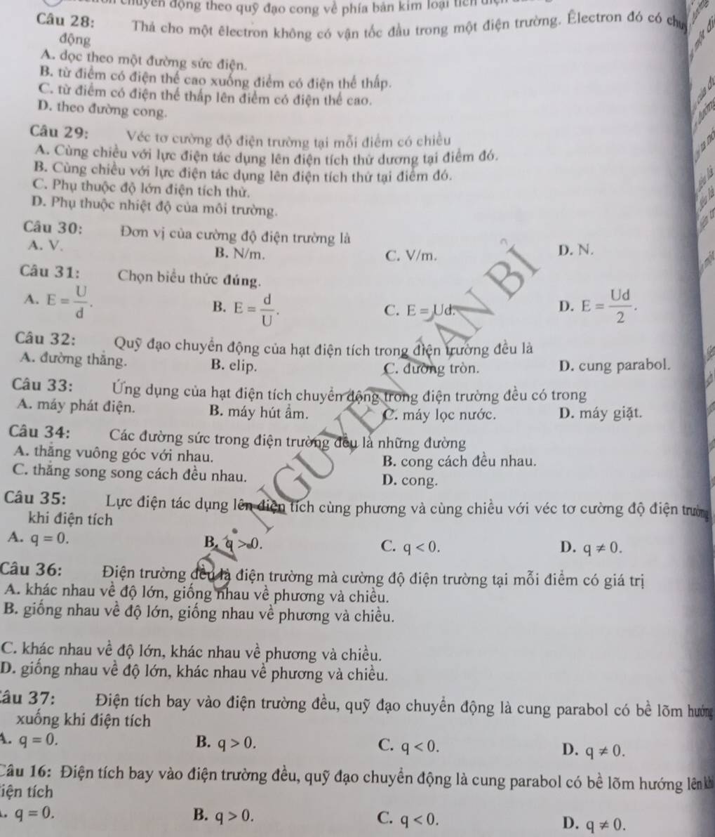 chuyền động theo quỹ đạo cong về phía bản kim loại tích  di
Câu 28: Thả cho một êlectron không có vận tốc đầu trong một điện trường. Électron đó có chu
động
A. dọc theo một đường sức điện.
B. từ điểm có điện thể cao xuống điểm có điện thể thấp.
C. từ điểm có điện thể thấp lên điểm có điện thể cao.
D. theo đường cong. Iou
Câu 29: Véc tơ cường độ điện trường tại mỗi điểm có chiều
A. Cùng chiều với lực điện tác dụng lên điện tích thử dương tại điểm đó,
B. Cùng chiều với lực điện tác dụng lên điện tích thứ tại điểm đó.
C. Phụ thuộc độ lớn điện tích thử.
D. Phụ thuộc nhiệt độ của môi trường.
Câu 30: Đơn vị của cường độ điện trường là
A. V. B. N/m. C. V/m.
D. N.
Câu 31: Chọn biểu thức đúng.
A. E= U/d . E= Ud/2 .
B. E= d/U .
C. E=Ud?
D.
Câu 32:  Quỹ đạo chuyển động của hạt điện tích trong điện trường đều là
A. đường thắng. B. elip. C. đường tròn. D. cung parabol.
Câu 33: Ứng dụng của hạt điện tích chuyển động trong điện trường đều có trong
A. máy phát điện. B. máy hút ầm.
C. máy lọc nước. D. máy giặt.
Câu 34: Các đường sức trong điện trường đều là những đường
A. thăng vuông góc với nhau.
B. cong cách đều nhau.
C. thắng song song cách đều nhau. D. cong.
Câu 35: C  Lực điện tác dụng lên điện tích cùng phương và cùng chiều với véc tơ cường độ điện trườn
khi điện tích
A. q=0.
B. q>0
C. q<0. D. q!= 0.
Câu 36: Điện trường đều là điện trường mà cường độ điện trường tại mỗi điểm có giá trị
A. khác nhau về độ lớn, giống nhau về phương và chiều.
B. giống nhau về độ lớn, giống nhau về phương và chiều.
C. khác nhau về độ lớn, khác nhau về phương và chiều.
D. giống nhau về độ lớn, khác nhau về phương và chiều.
âu 37: Điện tích bay vào điện trường đều, quỹ đạo chuyển động là cung parabol có bề lõm hướng
xuống khi điện tích
A. q=0. B. q>0. C. q<0. D. q!= 0.
Câu 16: Điện tích bay vào điện trường đều, quỹ đạo chuyển động là cung parabol có bề lõm hướng lên kh
tiện tích
q=0.
B. q>0. C. q<0. D. q!= 0.