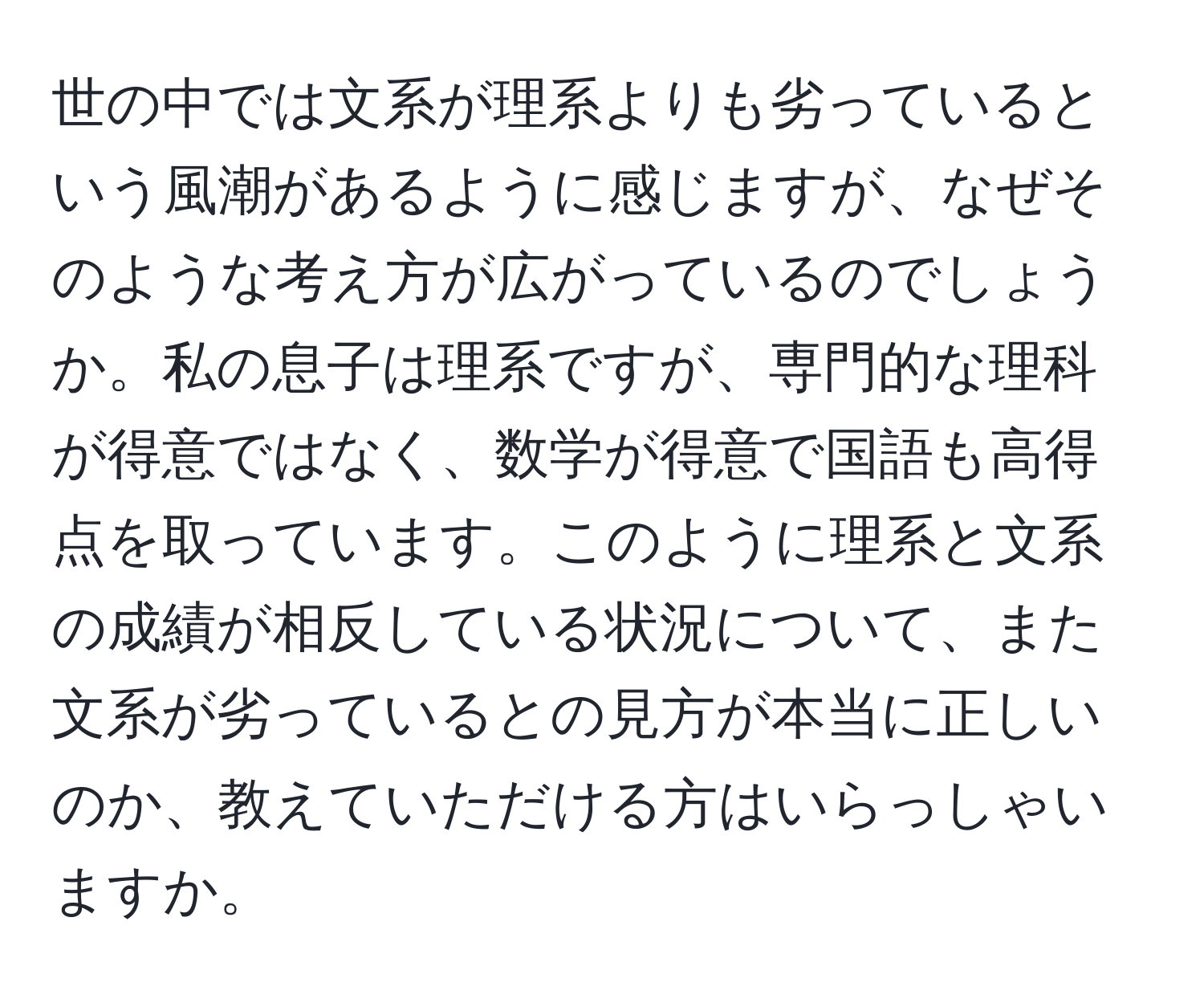 世の中では文系が理系よりも劣っているという風潮があるように感じますが、なぜそのような考え方が広がっているのでしょうか。私の息子は理系ですが、専門的な理科が得意ではなく、数学が得意で国語も高得点を取っています。このように理系と文系の成績が相反している状況について、また文系が劣っているとの見方が本当に正しいのか、教えていただける方はいらっしゃいますか。