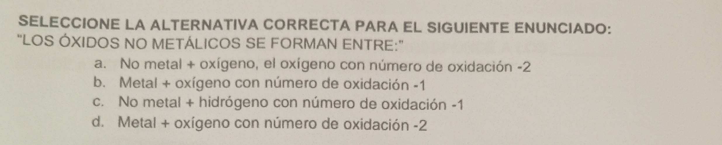 SELECCIONE LA ALTERNATIVA CORRECTA PARA EL SIGUIENTE ENUNCIADO:
“LOS ÓXIDOS NO METÁLICOS SE FORMAN ENTRE:”
a. No metal + oxígeno, el oxígeno con número de oxidación -2
b. Metal + oxígeno con número de oxidación -1
c. No metal + hidrógeno con número de oxidación -1
d. Metal + oxígeno con número de oxidación -2