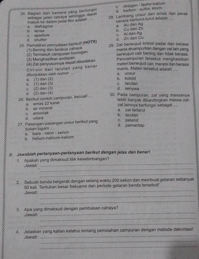 Bagian dari kamera yang berfungsi c. oksigen - fasfor-kalium
d. karbon - sulfur, klorin
sebagai jalan cahaya sehingga dapat 28. Lambang unsur dari emas dan perak
masuk ke dalam pelat film adaiah . secara berturut-turut adalah
a. diafragma
a. Au dan Ag
b. lensa
b. Cu dan Zn
1
c aperture
c. Ai dan Ag
d shutter
d Zn dan Cu
25. Perhatikan pernyataan berikut! (HOTS) 29. Zat berwujud kristal padat dan berasa
(1) Bening dan tembus cahaya manis dicampurkan dengan zat laín yang
(2) Termasuk campuran homogen berwujud cair bening dan tidak berasa.
(3) Menghasilkan endapan Pencampuran tersebut menghasilkan
(4) Zat penyusunnya dapat dibedakan
meteri berwujud cair, merata dan berasa
Ciri-ciri dari larutan yang benar
manis. Materi tersebut adalah ....
ditunjukkan oleh nomor .... a. unsur
a. (1) dan (2) b. koloid
b. (1) dan (3) c. larutan
c. (2) dan (3) d. senywa
d. (2) dan (4) 30. Pada campuran, zat yang massanya
26. Berikut contoh campuran, kecuali ....
lebih banyak dibandingkan massa zat-
a. emas 22 karat zat lainnya berfungsi sebagai ....
b. air mineral a. zat terlarut
c. amoniak
b. larutan
d. udara
27. Pasangan-pasangan unsur berikut yang c. pelarut
d. pemantap
bukan logam ....
a. bara - neon - xenon
b. helium-natrium-kalium
II. Jawablah pertanyaan-pertanyaan berikut dengan jelas dan benar!
1. Apakah yang dimaksud titik kesetimbangan?
_
Jawab:
_
_
2. Sebuah benda bergerak dengan selang waktu 200 sekon dan membuat getaran sebanyak
_
50 kali. Tentukan besar frekuensi dan periode getaran benda tersebut!
_
Jawab:
_
_
3. Apa yang dimaksud dengan pembiasan cahaya?
_
Jawab:
_
_
4. Jelaskan yang kalian ketahui tentang pemisahan campuran dengan metode dekontasi!
_
Jawab:
_