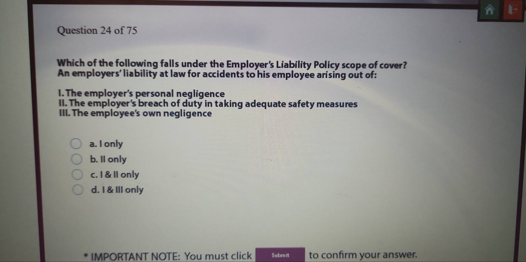 Which of the following falls under the Employer's Liability Policy scope of cover?
An employers' liability at law for accidents to his employee ar'sing out of:
I. The employer's personal negligence
II. The employer's breach of duty in taking adequate safety measures
III. The employee's own negligence
a. I only
b. II only
c. I & Il only
d. I & III only
IMPORTANT NOTE: You must click Submit to confirm your answer.