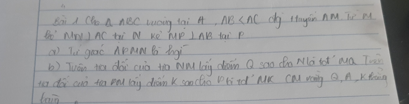 Bai A Cho △ ABC Lucing tai 4, AB dg ftayoin nM. Tie w
P_(20)° MNI I AC ti W KO TP LAB tai P
() Tè gaaó Aaa Bo Bgì 
b) Tuán tiā dài cuà tio wǔ lag dioin Q sao (ho Mà tot ma Tuè 
to dái cuò too rad (ang diàin k coocho Vritd' Mu cal vang Q, A, Ktoing 
tain