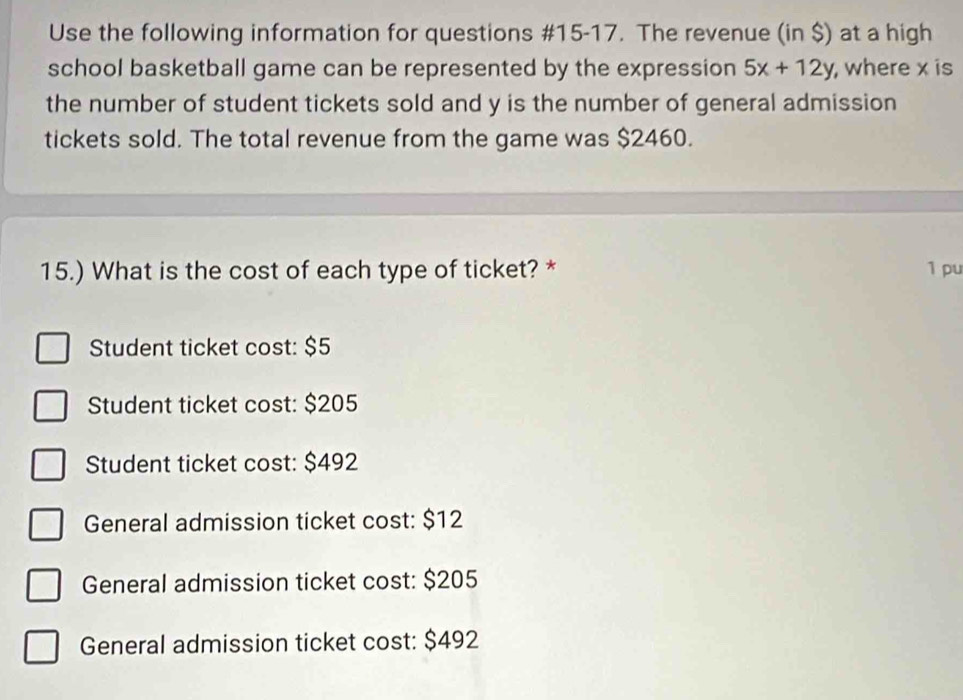 Use the following information for questions #15-17. The revenue (in $) at a high
school basketball game can be represented by the expression 5x+12y , where x is
the number of student tickets sold and y is the number of general admission
tickets sold. The total revenue from the game was $2460.
15.) What is the cost of each type of ticket? * 1 pu
Student ticket cost: $5
Student ticket cost: $205
Student ticket cost: $492
General admission ticket cost: $12
General admission ticket cost: $205
General admission ticket cost: $492