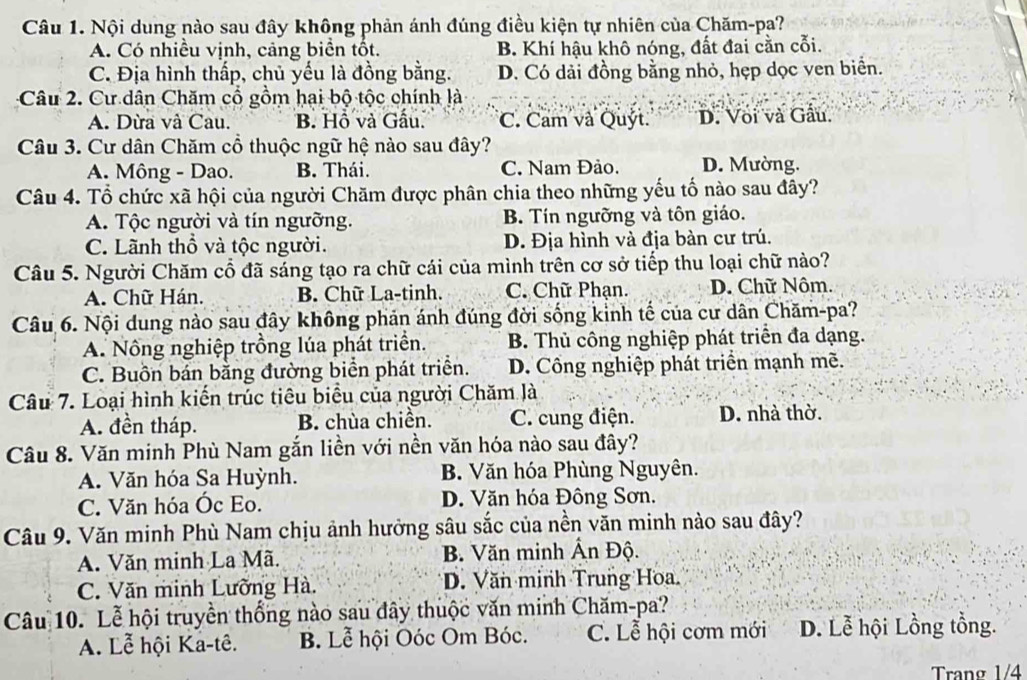 Nội dung nào sau đây không phản ánh đúng điều kiện tự nhiên của Chăm-pa?
A. Có nhiều vịnh, cảng biển tốt. B. Khí hậu khô nóng, đất đai cằn cỗi.
C. Địa hình thấp, chủ yếu là đồng bằng. D. Có dải đồng bằng nhỏ, hẹp dọc ven biển.
Câu 2. Cư dân Chăm cổ gồm hai bộ tộc chính là
A. Dừa và Cau. B. Hồ và Gấu. C. Cam và Quýt. D. Voi và Gầu.
Câu 3. Cư dân Chăm cổ thuộc ngữ hệ nào sau đây?
A. Mông - Dao. B. Thái. C. Nam Đảo. D. Mường.
Câu 4. Tổ chức xã hội của người Chăm được phân chia theo những yếu tố nào sau đây?
A. Tộc người và tín ngưỡng. B. Tín ngưỡng và tôn giáo.
C. Lãnh thổ và tộc người. D. Địa hình và địa bàn cư trú.
Câu 5. Người Chăm cổ đã sáng tạo ra chữ cái của mình trên cơ sở tiếp thu loại chữ nào?
A. Chữ Hán. B. Chữ La-tinh. C. Chữ Phạn. D. Chữ Nôm.
Câu 6. Nội dung nào sau đây không phản ánh đúng đời sống kinh tế của cư dân Chăm-pa?
A. Nông nghiệp trồng lúa phát triển. B. Thủ công nghiệp phát triển đa dạng.
C. Buôn bán bằng đường biển phát triển. D. Công nghiệp phát triển mạnh mẽ.
Câu 7. Loại hình kiến trúc tiêu biểu của người Chăm là
A. đền tháp. B. chùa chiền. C. cung điện. D. nhà thờ.
Câu 8. Văn minh Phù Nam gắn liền với nền văn hóa nào sau đây?
A. Văn hóa Sa Huỳnh. B. Văn hóa Phùng Nguyên.
C. Văn hóa Óc Eo. D. Văn hóa Đông Sơn.
Câu 9. Văn minh Phù Nam chịu ảnh hưởng sâu sắc của nền văn minh nào sau đây?
A. Văn minh La Mã. B. Văn minh Ân Độ.
C. Văn minh Lưỡng Hà. D. Văn minh Trung Hoa.
Câu 10. Lễ hội truyền thống nào sau đây thuộc văn minh Chăm-pa?
A. Lễ hội Ka-tê. B. Lễ hội Oóc Om Bóc. C. Lễ hội cơm mới D. Lễ hội Lồng tồng.
Trang 1/4