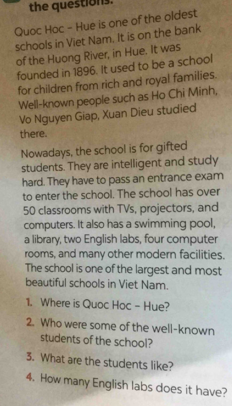 the questions. 
Quoc Hoc - Hue is one of the oldest 
schools in Viet Nam. It is on the bank 
of the Huong River, in Hue. It was 
founded in 1896. It used to be a school 
for children from rich and royal families. 
Well-known people such as Ho Chi Minh, 
Vo Nguyen Giap, Xuan Dieu studied 
there. 
Nowadays, the school is for gifted 
students. They are intelligent and study 
hard. They have to pass an entrance exam 
to enter the school. The school has over
50 classrooms with TVs, projectors, and 
computers. It also has a swimming pool, 
a library, two English labs, four computer 
rooms, and many other modern facilities. 
The school is one of the largest and most 
beautiful schools in Viet Nam. 
1. Where is Quoc Hoc - Hue? 
2. Who were some of the well-known 
students of the school? 
3. What are the students like? 
4. How many English labs does it have?