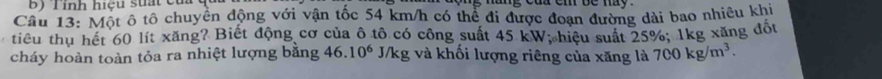 Tính hiệu stất của 
Cầu 13: Một ô tô chuyển động với vận tốc 54 km/h có thể đi được đoạn đường dài bao nhiêu khi 
tiểu thu hết 60 lít xăng? Biết động cơ của ô tô có công suất 45 kW; hiệu suất 25%; 1kg xăng đốt 
cháy hoàn toàn tỏa ra nhiệt lượng bằng 46.10^6 J/kg và khối lượng riêng của xăng là 700kg/m^3.