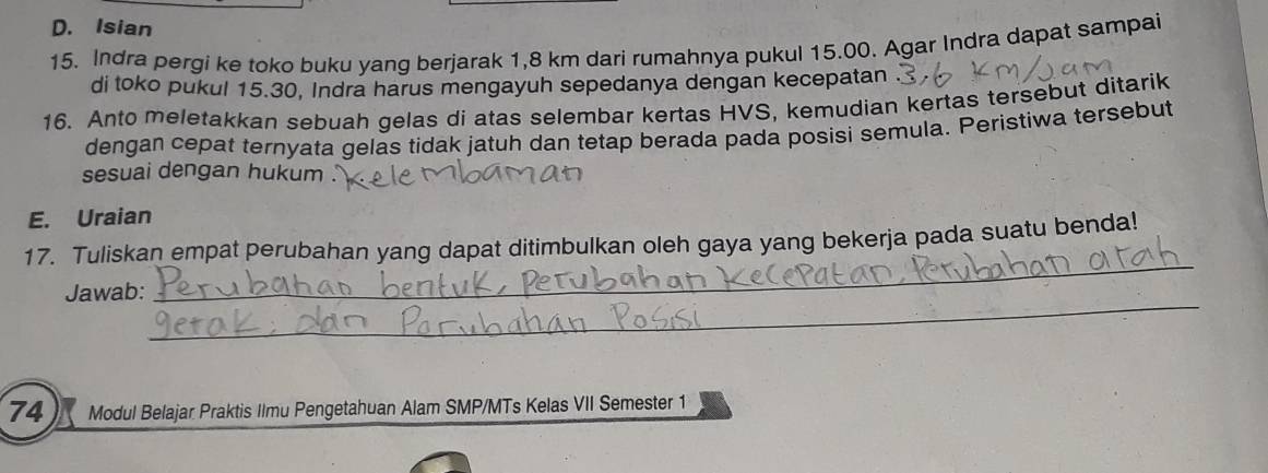 D. Isian
15. Indra pergi ke toko buku yang berjarak 1,8 km dari rumahnya pukul 15.00. Agar Indra dapat sampai
di toko pukul 15.30, Indra harus mengayuh sepedanya dengan kecepatan
16. Anto meletakkan sebuah gelas di atas selembar kertas HVS, kemudian kertas tersebut ditarik
dengan cepat ternyata gelas tidak jatuh dan tetap berada pada posisi semula. Peristiwa tersebut
sesuai dengan hukum .
E. Uraian
_
17. Tuliskan empat perubahan yang dapat ditimbulkan oleh gaya yang bekerja pada suatu benda!
_
Jawab:
74 Modul Belajar Praktis Ilmu Pengetahuan Alam SMP/MTs Kelas VII Semester 1