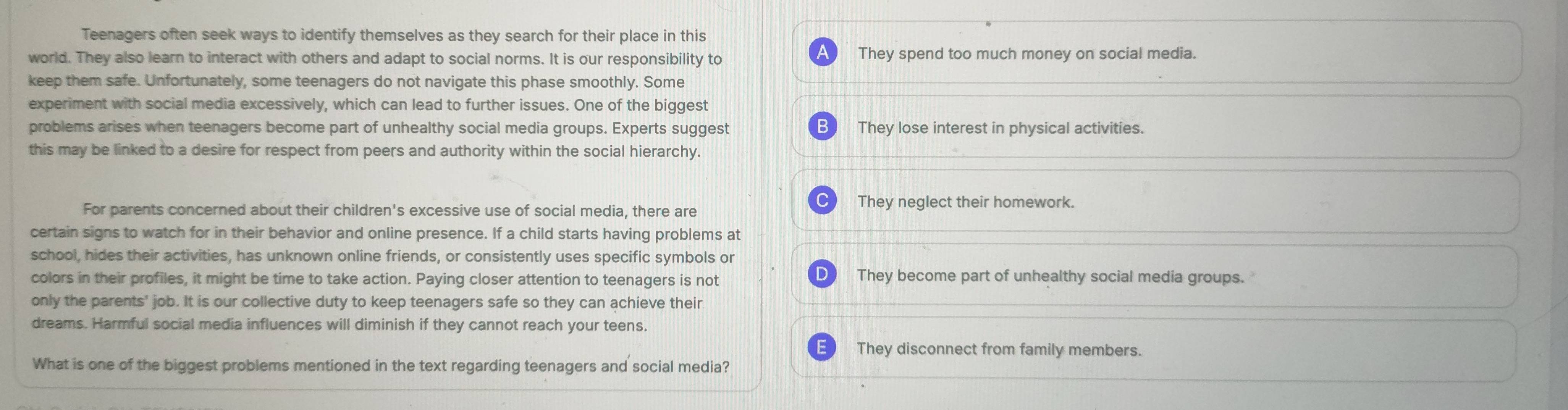 Teenagers often seek ways to identify themselves as they search for their place in this
AL
world. They also learn to interact with others and adapt to social norms. It is our responsibility to They spend too much money on social media.
keep them safe. Unfortunately, some teenagers do not navigate this phase smoothly. Some
experiment with social media excessively, which can lead to further issues. One of the biggest
B
problems arises when teenagers become part of unhealthy social media groups. Experts suggest They lose interest in physical activities.
this may be linked to a desire for respect from peers and authority within the social hierarchy.
For parents concerned about their children's excessive use of social media, there are
They neglect their homework.
certain signs to watch for in their behavior and online presence. If a child starts having problems at
school, hides their activities, has unknown online friends, or consistently uses specific symbols or
colors in their profiles, it might be time to take action. Paying closer attention to teenagers is not They become part of unhealthy social media groups.'
only the parents' job. It is our collective duty to keep teenagers safe so they can achieve their
dreams. Harmful social media influences will diminish if they cannot reach your teens.
They disconnect from family members.
What is one of the biggest problems mentioned in the text regarding teenagers and social media?