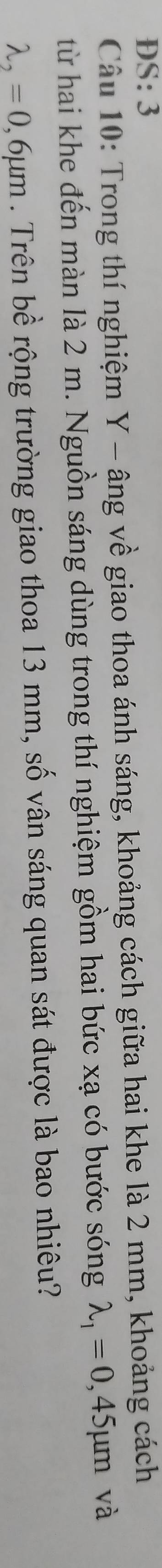 DS: 3
Câu 10: Trong thí nghiệm Y - âng về giao thoa ánh sáng, khoảng cách giữa hai khe là 2 mm, khoảng cách
từ hai khe đến màn là 2 m. Nguồn sáng dùng trong thí nghiệm gồm hai bức xạ có bước sóng lambda _1=0,45mu m và
lambda _2=0,6mu m. Trên bề rộng trường giao thoa 13 mm, số vân sáng quan sát được là bao nhiêu?