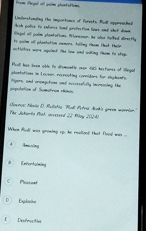 from illegal oil palm plantations.
Understanding the importance of forests. Rudi approached
Aceh police to enforce land protection laws and shut down
illegal oil palm plantations. Moreover, he also talked directly
to palm oil plantation owners, telling them that their
activities were against the law and asKing them to stop.
Rudi has been able to dismantle over 485 hectares of illegal
plantations in Leuser, recreating corridors for elephants,
tigers, and orangutans and successfully increasing the
population of Sumatran rhinos.
(Source: Novia D. Rulistia, ''Rudi Putra: Aceh's green warrior,''
The Jakarta Post, accessed 22 May 2024)
When Rudi was growing up, he realized that flood was ...
A Amusing
B Entertaining
C Pleasant
D Explosive
E Destructive