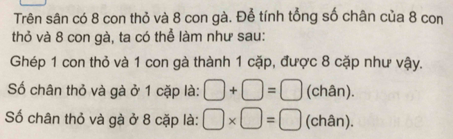 Trên sân có 8 con thỏ và 8 con gà. Để tính tổng số chân của 8 con 
thỏ và 8 con gà, ta có thể làm như sau: 
Ghép 1 con thỏ và 1 con gà thành 1 cặp, được 8 cặp như vậy. 
Số chân thỏ và gà ở 1 cặp là: □ +□ =□ (chân). 
Số chân thỏ và gà ở 8 cặp là: □ * □ =□ (chân).