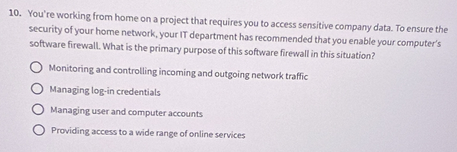 You're working from home on a project that requires you to access sensitive company data. To ensure the
security of your home network, your IT department has recommended that you enable your computer’s
software firewall. What is the primary purpose of this software firewall in this situation?
Monitoring and controlling incoming and outgoing network traffic
Managing log-in credentials
Managing user and computer accounts
Providing access to a wide range of online services