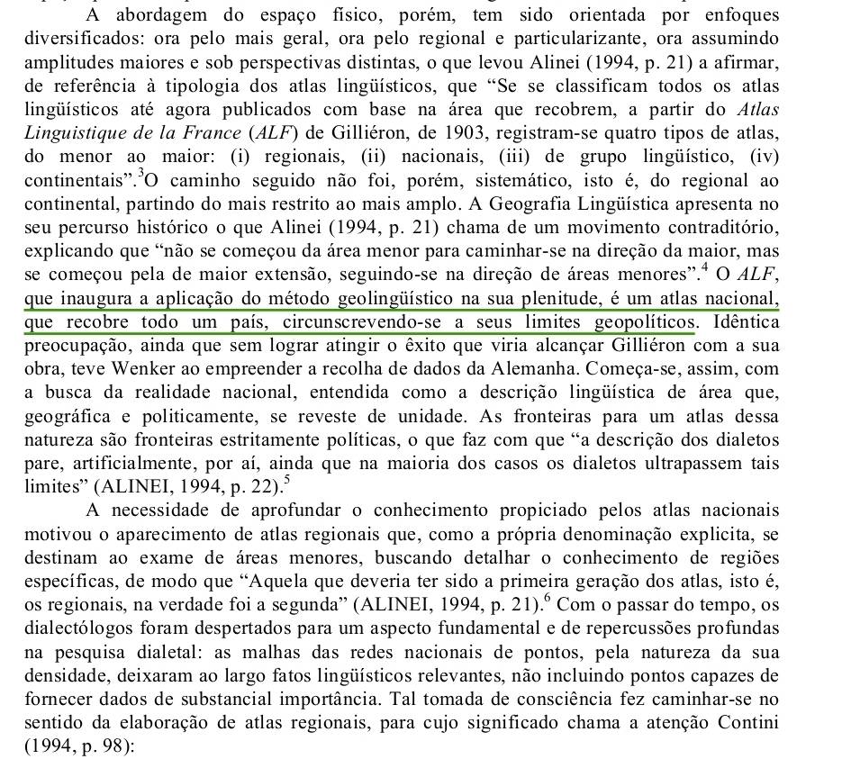 A abordagem do espaço físico, porém, tem sido orientada por enfoques
diversificados: ora pelo mais geral, ora pelo regional e particularizante, ora assumindo
amplitudes maiores e sob perspectivas distintas, o que levou Alinei (1994, p. 21) a afirmar,
de referência à tipologia dos atlas lingüísticos, que “Se se classificam todos os atlas
lingüísticos até agora publicados com base na área que recobrem, a partir do Atlas
Linguistique de la France (ALF) de Gilliéron, de 1903, registram-se quatro tipos de atlas,
do menor ao maior: (i) regionais, (ii) nacionais, (iii) de grupo lingüístico, (iv)
continentais'.O caminho seguido não foi, porém, sistemático, isto é, do regional ao
continental, partindo do mais restrito ao mais amplo. A Geografia Lingüística apresenta no
seu percurso histórico o que Alinei (1994, p. 21) chama de um movimento contraditório,
explicando que 'não se começou da área menor para caminhar-se na direção da maior, mas
se começou pela de maior extensão, seguindo-se na direção de áreas menores'.ª O ALF,
que inaugura a aplicação do método geolingüístico na sua plenitude, é um atlas nacional,
que recobre todo um país, circunscrevendo-se a seus limites geopolíticos. Idêntica
preocupação, ainda que sem lograr atingir o êxito que viria alcançar Gilliéron com a sua
obra, teve Wenker ao empreender a recolha de dados da Alemanha. Começa-se, assim, com
a busca da realidade nacional, entendida como a descrição lingüística de área que,
geográfica e politicamente, se reveste de unidade. As fronteiras para um atlas dessa
natureza são fronteiras estritamente políticas, o que faz com que "a descrição dos dialetos
pare, artificialmente, por aí, ainda que na maioria dos casos os dialetos ultrapassem tais
limites” (ALINEI, 1994, p. 22).⁵
A necessidade de aprofundar o conhecimento propiciado pelos atlas nacionais
motivou o aparecimento de atlas regionais que, como a própria denominação explicita, se
destinam ao exame de áreas menores, buscando detalhar o conhecimento de regiões
específicas, de modo que “Aquela que deveria ter sido a primeira geração dos atlas, isto é,
os regionais, na verdade foi a segunda” (ALINEI, 1994, p. 21).º Com o passar do tempo, os
dialectólogos foram despertados para um aspecto fundamental e de repercussões profundas
na pesquisa dialetal: as malhas das redes nacionais de pontos, pela natureza da sua
densidade, deixaram ao largo fatos lingüísticos relevantes, não incluindo pontos capazes de
fornecer dados de substancial importância. Tal tomada de consciência fez caminhar-se no
sentido da elaboração de atlas regionais, para cujo significado chama a atenção Contini
(1994, p. 98):