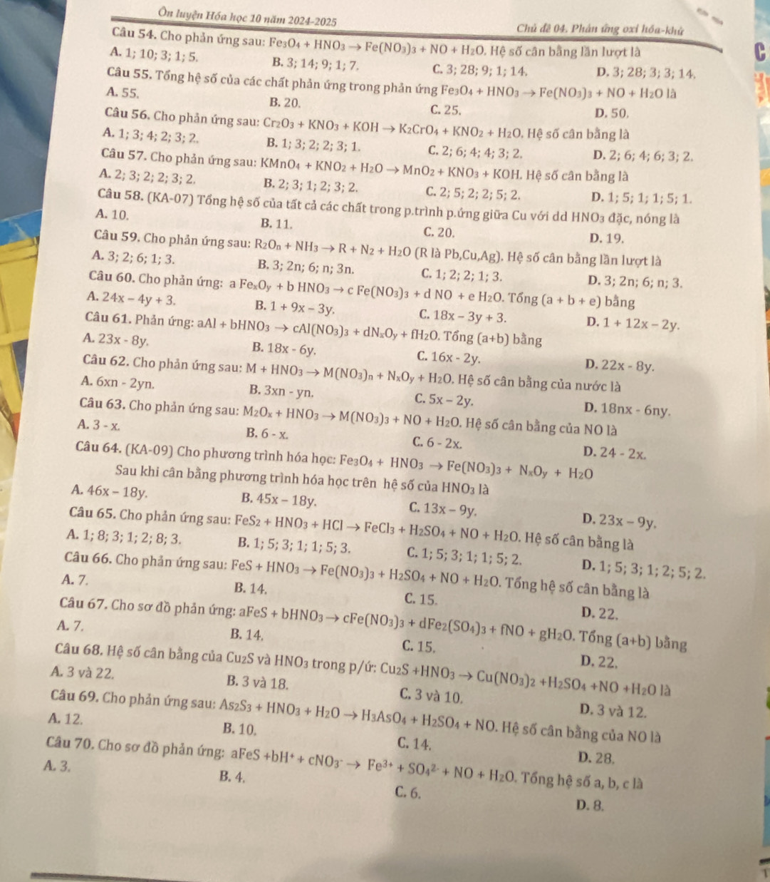 Ôn luyện Hóa học 10 năm 2024-2025 Chủ đê 04. Phân ứng oxỉ hóa-khử
Câu 54. Cho phản ứng sau: Fe_3O_4+HNO_3to Fe(NO_3)_3+NO+H_2O, HA : số cân bằng lần lượt là
A. 1; 10; 3; 1; 5. B. 3;14;; ;  ;  7.
C. 3;28;9;1;14. D. 3; 28; 3; 3; 14.
Câu 55. Tổng hệ số của các chất phản ứng trong phản ứng Fe: Fe_3O_4+HNO_3to Fe(NO_3)_3+NO+H_2O là
A. 55. B. 20.
C. 25. D. 50,
Câu 56. Cho phản ứng sau: Cr_2O_3+KNO_3+KOHto K_2CrO_4+KNO_2+H_2O.
A. 1; 3; 4; 2; 3; 2. B. 1;3;2;2;3;1. C. 2;6;4;4;3;2. , Hệ số cân bằng là
D. 2; 6; 4; 6; 3; 2.
Câu 57. Cho phản ứng sau: KMnO_4+KNO_2+H_2Oto MnO_2+KNO_3+KOH L. Hệ số cân bằng là
A. 2; 3;2; 2:3; 2 B. 2;3;1;2;3;2. C. 2:5:2; 2; 5;  2. D. 1; 5; 1; 1; 5; 1.
Câu 58. (KA-07) Tổng hệ số của tất cả các chất trong p.trình p.ứng giữa Cu với dd HNO_3 đặc, nóng là
A. 10. B. 11. C. 20.
D. 19.
Câu 59. Cho phản ứng sau: R_2O_n+NH_3to R+N_2+H_2O (R là Pb,Cu,Ag) ). Hệ số cân bằng lần lượt là
A. 3; 2; 6; 1; 3. B. 3;2n;6; n;3n. C. 1;2;2;1;3. D. 3; 2n; 6; n; 3.
Câu 60. Cho phản ứng: a Fe_xO_y+bHNO_3to cFe(NO_3)_3+dNO+eH_2O B. 1+9x-3y.
A. 24x-4y+3.. Tổ ng(a+b+e) bằng
C. 18x-3y+3.
D. 1+12x-2y.
Câu 61. Phản ứng: aAl+bHNO_3to cAl(NO_3)_3+dN_xO_y+fH_2O.That Ong(a+b) B. 18x-6y. C. 16x-2y.
A. 23x-8y. bằng
D. 22x-8y.
Câu 62. Cho phản ứng sau: M+HNO_3to M(NO_3)_n+N_xO_y+H_2O. Hệ số cân bằng của nước là
A. 6 cn-2 yn. 3xn-yn.
B.
C. 5x-2y.
Câu 63. Cho phản ứng sau: M_2O_x+HNO_3to M(NO_3)_3+NO+H_2O
D. 18nx-6ny.
A. 3-x.. Hệ số cân bằng của NO là
B. 6-x.
C. 6-2x. D. 24-2x.
Câu 64. (KA-09) Cho phương trình hóa học: Fe_3O_4+HNO_3to Fe(NO_3)_3+N_xO_y+H_2O
Sau khi cân bằng phương trình hóa học trên hệ số của HNO_3la
A. 46x-18y.
B. 45x-18y.
C. 13x-9y.
Câu 65. Cho phản ứng sau: Fe D. 23x-9y.
A. 1; 8;3;1;2;8;3 B. eS_2+HNO_3+HClto FeCl_3+H_2SO_4+NO+H_2O. Hệ số cân bằng là
1;5;3;1;1;5;3. C. 1;5;3;1;1;5;2. D. 1;5;3; 1; 2; 5; 2.
Câu 66. Cho phản ứng sau: FeS+HNO_3to Fe(NO_3)_3+H_2SO_4+NO+H_2O. Tổng hệ số cân bằng là
A. 7. B. 14. C. 15. D. 22.
Câu 67. Cho sơ đồ phản ứng: al
A. 7. B. 14. FeS+bHNO_3to cFe(NO_3)_3+dFe_2(SO_4)_3+fNO+gH_2O C. 15.
Tổ ng(a+b) bằng
Câu 68. Hệ số cân bằng của Cu₂S và HNO_3 trongp/ir:Cu_2S+HNO_3to Cu(NO_3)_2+H_2SO_4+NO+H_2Ol_2 D. 22.
 
A. 3 và 22. B. 3 và 18. C. 3 và 10. D. 3 và 12.
Câu 69. Cho phản ứng sau: As_2S_3+HNO_3+H_2Oto H_3AsO_4+H_2SO_4+NO. Hệ số cân bằng của NO là
A. 12. B. 10. C. 14.
Câu 70. Cho sơ đồ phản ứng: aF
D.28.
A. 3. B. 4. aFeS+bH^++cNO_3^(-to Fe^3+)+SO_4^((2-)+NO+H_2)O C. 6.
Tổng hệ số a, b, c là
D. 8.