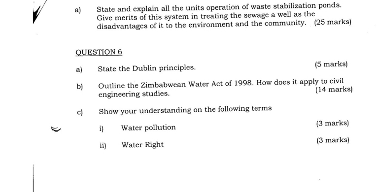 State and explain all the units operation of waste stabilization ponds. 
Give merits of this system in treating the sewage a well as the 
disadvantages of it to the environment and the community. (25 marks) 
QUESTION 6 
a) State the Dublin principles. (5 marks) 
b) Outline the Zimbabwean Water Act of 1998. How does it apply to civil 
engineering studies. (14 marks) 
c) Show your understanding on the following terms 
i) Water pollution (3 marks) 
ii) Water Right (3 marks)