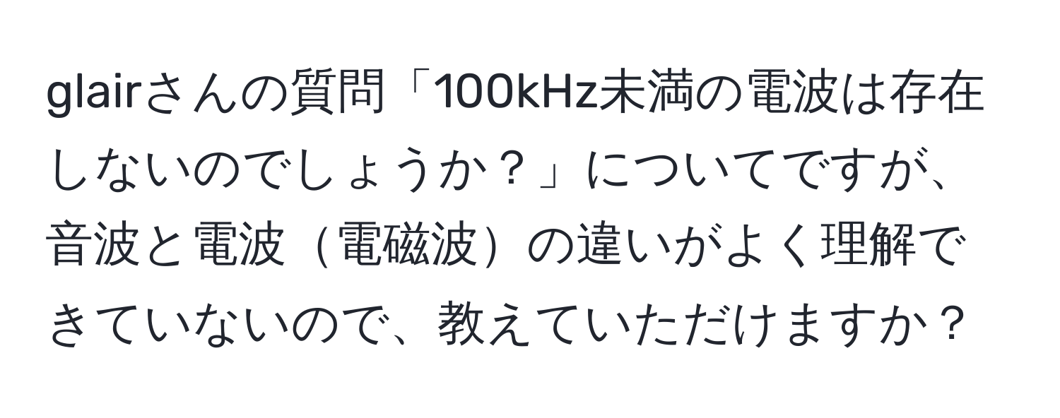 glairさんの質問「100kHz未満の電波は存在しないのでしょうか？」についてですが、音波と電波電磁波の違いがよく理解できていないので、教えていただけますか？