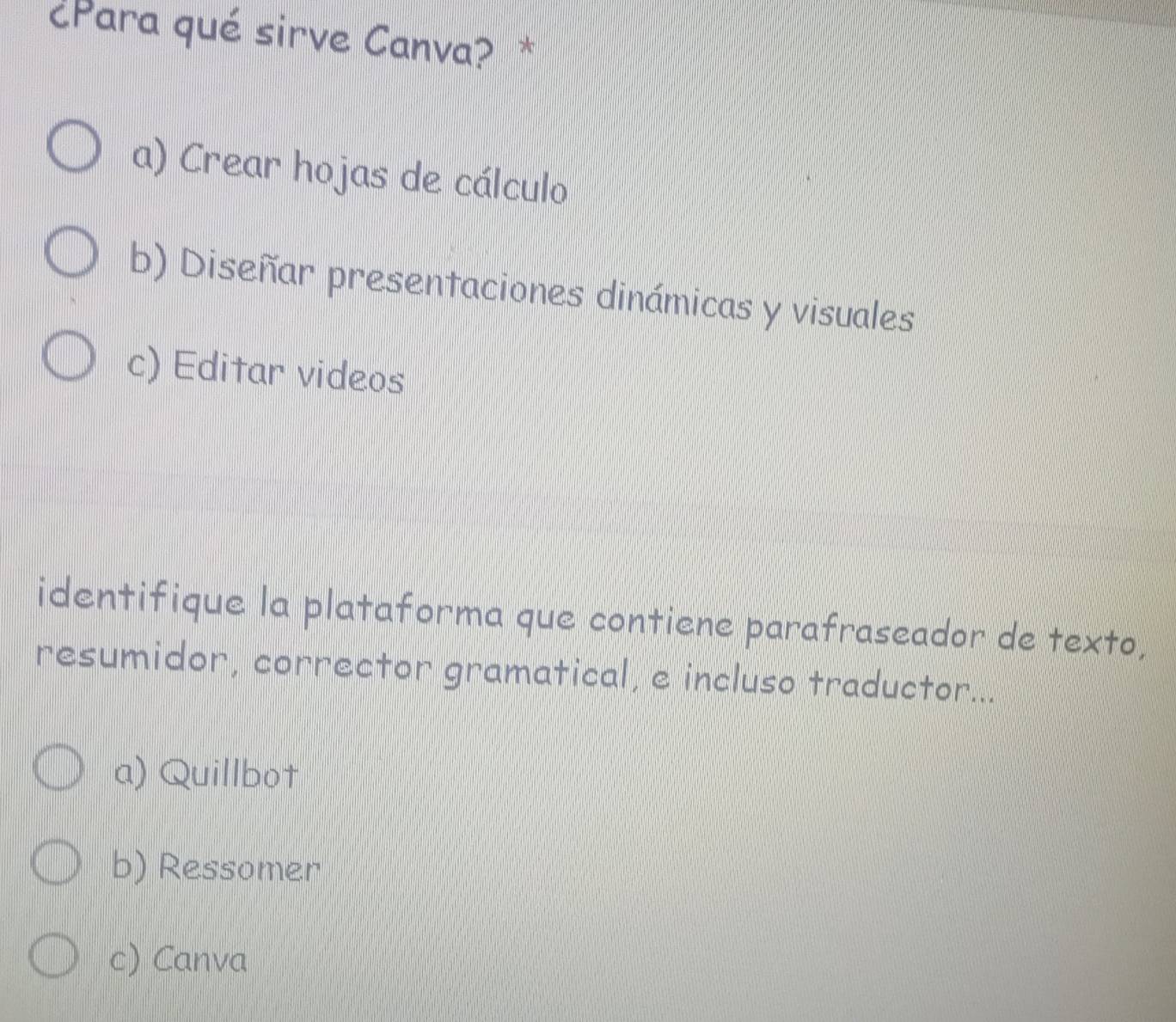 ¿Para qué sirve Canva? *
a) Crear hojas de cálculo
b) Diseñar presentaciones dinámicas y visuales
c) Editar videos
identifique la plataforma que contiene parafraseador de texto,
resumidor, corrector gramatical, e incluso traductor...
a) Quillbot
b) Ressomer
c) Canva