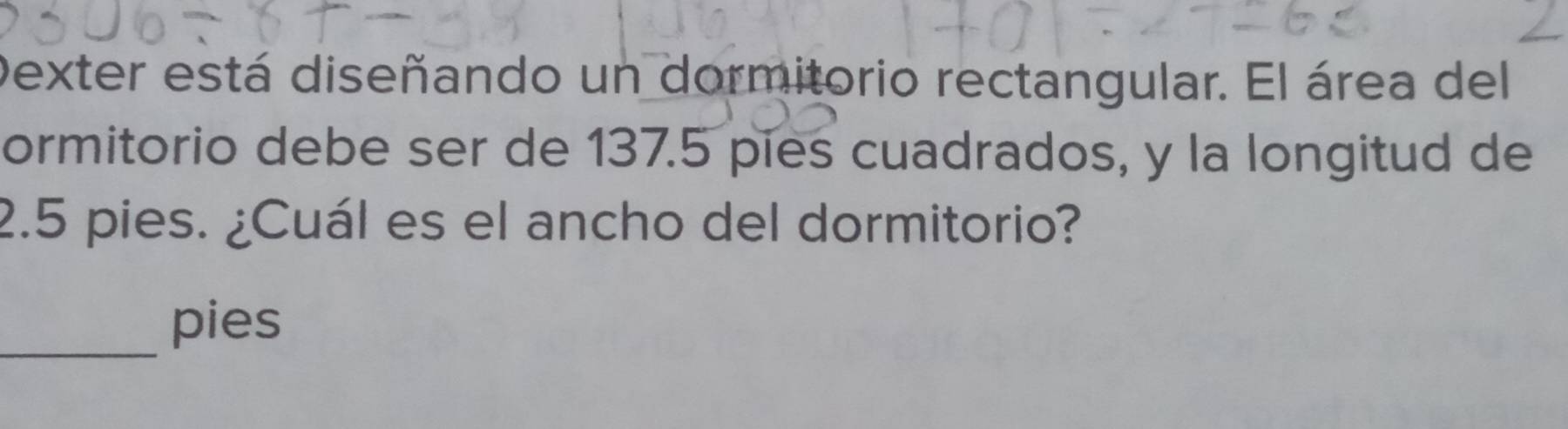 Dexter está diseñando un dormitorio rectangular. El área del 
ormitorio debe ser de 137.5 pies cuadrados, y la longitud de
2.5 pies. ¿Cuál es el ancho del dormitorio? 
_ 
pies