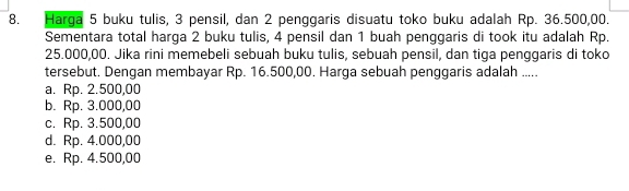 Harga 5 buku tulis, 3 pensil, dan 2 penggaris disuatu toko buku adalah Rp. 36.500,00.
Sementara total harga 2 buku tulis, 4 pensil dan 1 buah penggaris di took itu adalah Rp.
25.000,00. Jika rini memebeli sebuah buku tulis, sebuah pensil, dan tiga penggaris di toko
tersebut. Dengan membayar Rp. 16.500,00. Harga sebuah penggaris adalah .....
a. Rp. 2.500,00
b. Rp. 3.000,00
c. Rp. 3.500,00
d. Rp. 4.000,00
e. Rp. 4.500,00