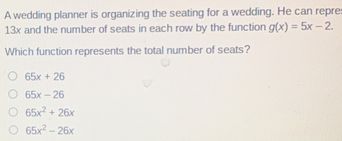 A wedding planner is organizing the seating for a wedding. He can repre
13x and the number of seats in each row by the function g(x)=5x-2. 
Which function represents the total number of seats?
65x+26
65x-26
65x^2+26x
65x^2-26x