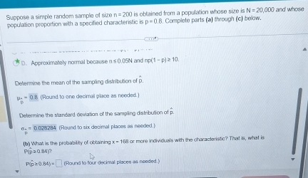 Suppose a simple random sample of size n=200 is obtained from a population whose size is N=20,000 and whose 
population proportion with a specified characteristic is p=0.8. Complete parts (a) through (c) below. 
D. Approximately normal because ns0.0)5N and np(1-p)≥ 10. 
Determine the mean of the sampling distribution of p.
mu _p=0.8 (Round to one decimal place as needed.) 
Determine the standard deviation of the sampling distribution of p
σ . = DG
28284 (Round to six decimal places as needed.) 
(b) What is the probability of obtaining x=168 or more individuals with the characteristic? That is, what is
P(p≥ 0.84)?
P(hat p≥ 0.84)=□ (Round to four decimal places as needed.)