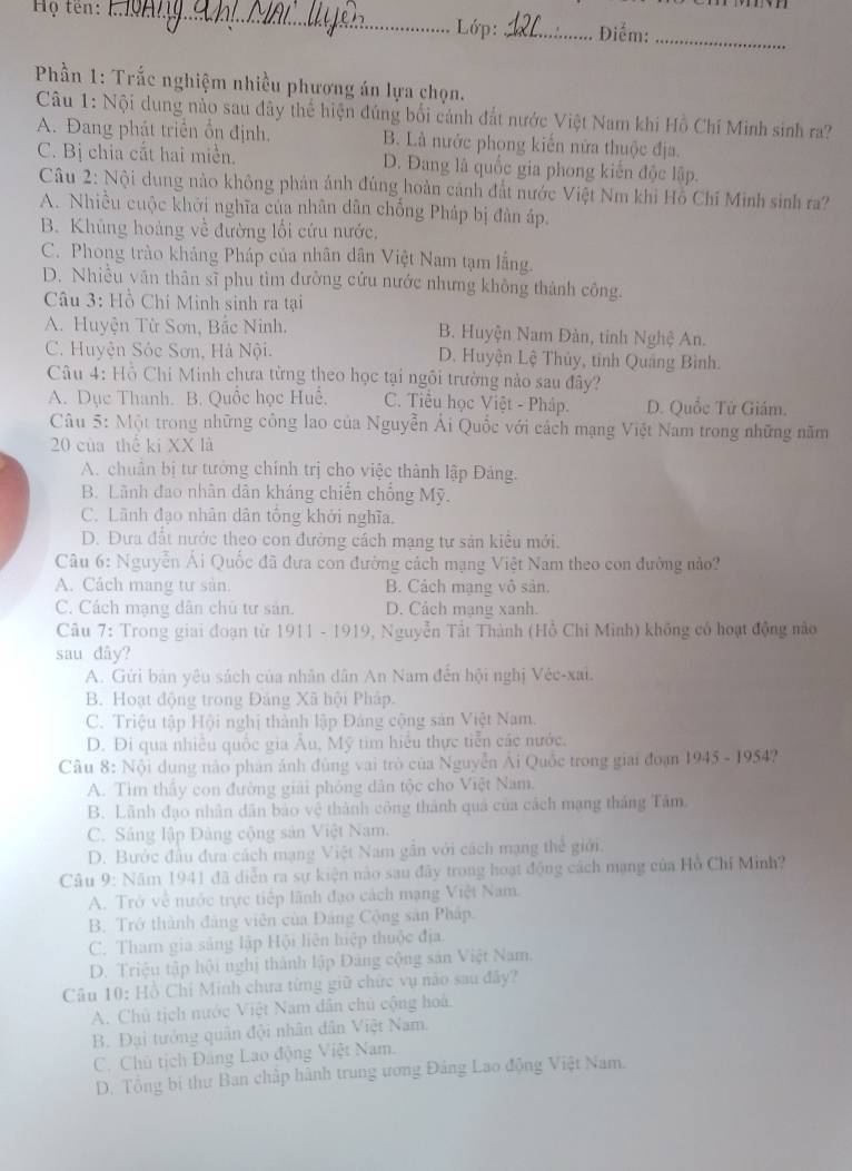 Họ tên: _Lớp: _Điểm:_
Phần 1: Trắc nghiệm nhiều phương án lựa chọn.
Câu 1: Nội dung nào sau đây thể hiện đúng bối cảnh đắt nước Việt Nam khi Hồ Chí Minh sinh ra?
A. Đang phát triển ổn định. B. Là nước phong kiên nửa thuộc địa.
C. Bị chia cắt hai miền. D. Đang là quốc gia phong kiến độc lập.
Câu 2: Nội dung nào không phản ảnh đúng hoàn cảnh đất nước Việt Nm khi Hồ Chĩ Minh sinh ra?
A. Nhiều cuộc khởi nghĩa của nhân dân chống Pháp bị đân áp.
B. Khủng hoàng về đường lối cứu nước.
C. Phong trào khảng Pháp của nhân dân Việt Nam tạm lằng.
D. Nhiều văn thân sĩ phu tìm đường cứu nước nhưng không thành công.
Câu 3: Hồ Chí Minh sinh ra tại
A. Huyện Từ Sơn, Bắc Ninh. B. Huyện Nam Đàn, tinh Nghệ An.
C. Huyện Sóc Sơn, Hà Nội. D. Huyện Lệ Thủy, tỉnh Quảng Bình.
Câu 4: Hồ Chi Minh chưa từng theo học tại ngôi trưởng nào sau đây?
A. Dục Thanh. B. Quốc học Huế. C. Tiểu học Việt - Pháp. D. Quốc Tử Giám.
Câu 5: Một trong những công lao của Nguyễn Ái Quốc với cách mạng Việt Nam trong những năm
20 của thể ki XX là
A. chuẩn bị tư tưởng chính trị cho việc thành lập Đảng.
B. Lãnh đao nhân dân kháng chiến chống Mỹ.
C. Lãnh đạo nhân dân tổng khởi nghĩa.
D. Đưa đất nước theo con đường cách mạng tư sản kiêu mới.
Câu 6: Nguyễn Ái Quốc đã đưa con đường cách mạng Việt Nam theo con đường nảo?
A. Cách mang tư sản. B. Cách mạng vô sản.
C. Cách mạng dân chủ tư sản. D. Cách mạng xanh.
Câu 7: Trong giai đoạn từ 1911 - 1919, Nguyễn Tất Thành (Hồ Chi Minh) không có hoạt động nào
sau dây?
A. Gửi bản yêu sách của nhân dân An Nam đến hội nghị Véc-xai.
B. Hoạt động trong Đảng Xã hội Pháp.
C. Triệu tập Hội nghị thành lập Đáng cộng sản Việt Nam.
D. Đi qua nhiều quốc gia Âu, Mỹ tim hiểu thực tiễn các nước.
Câu 8: Nội dung nào phản ảnh đùng vai trò của Nguyễn Ải Quốc trong giai đoạn 1945 - 1954?
A. Tìm thấy con đường giải phỏng dân tộc cho Việt Nam.
B. Lãnh đạo nhân dân bảo vệ thành công thành quả của cách mạng tháng Tâm.
C. Sâng lập Đảng cộng sản Việt Nam.
D. Bước đầu đưa cách mạng Việt Nam gần với cách mạng thể giới.
Câu 9: Năm 1941 đã diễn ra sự kiện nào sau đây trong hoạt động cách mạng của Hồ Chí Minh?
A. Trở về nước trực tiếp lãnh đạo cách mạng Việt Nam.
B. Trở thành đảng viên của Đảng Cộng sản Pháp.
C. Tham gia sảng lập Hội liên hiệp thuộc địa.
D. Triệu tập hội nghị thành lập Đảng cộng sản Việt Nam.
Câu 10: Hồ Chỉ Minh chưa từng giữ chức vụ nào sau đây?
A. Chủ tịch nước Việt Nam dân chủ cộng hoà.
B. Đại tưởng quân đội nhân dân Việt Nam.
C. Chủ tịch Đảng Lao động Việt Nam.
D. Tổng bi thư Ban chấp hành trung ương Đảng Lao động Việt Nam.