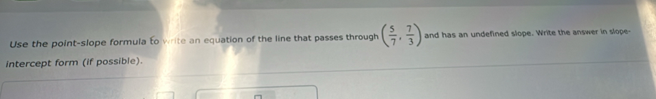 Use the point-slope formula to write an equation of the line that passes through ( 5/7 , 7/3 ) and has an undefined slope. Write the answer in slope- 
intercept form (if possible).