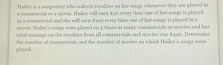 Hailey is a songwriter who collects royalties on her songs whenever they are played in 
a commercial or a movie. Hailey will earn $30 every time one of her songs is played 
in a commercial and she will earn $100 every time one of her songs is played in a 
movie. Hailey's songs were played on 4 times as many commercials as movies and her 
total earnings on the royalties from all commercials and movies was $440. Determine 
the number of commercials and the number of movies on which Hailey's songs were 
played.