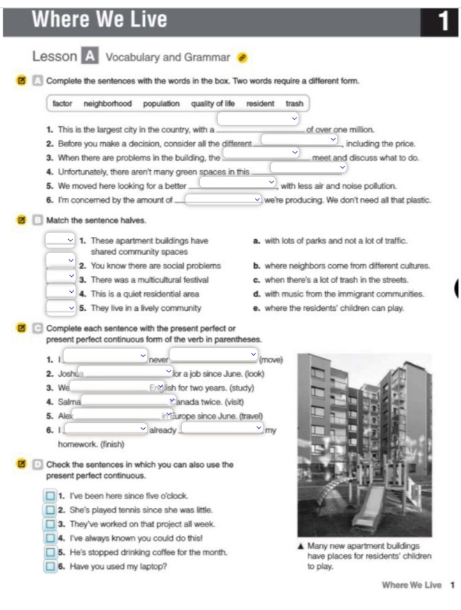 Where We Live 1
Lesson A Vocabulary and Grammar
? Complete the sentences with the words in the box. Two words require a different form.
factor neighborhood population quality of life resident trash
1. This is the largest city in the country, with a _of over one million.
2. Before you make a decision, consider all the different_ including the price.
3. When there are problems in the building, the _meet and discuss what to do.
4. Unfortunately, there aren't many green spaces in this_
5. We moved here looking for a better_ with less air and noise pollution.
6. I'm concerned by the amount of_ we're producing. We don't need all that plastic.
2 Match the sentence halves.
1. These apartment buildings have a. with lots of parks and not a lot of traffic.
shared community spaces
2. You know there are social problems b. where neighbors come from different cultures.
3. There was a multicultural festival c. when there's a lot of trash in the streets
4. This is a quiet residential area d. with music from the immigrant communities.
5. They live in a lively community e. where the residents' children can play.
C Complete each sentence with the present perfect or
present perfect continuous form of the verb in parentheses.
1. | _never _(move)
2. Joshu _lor a job since June. (look)
3. We_ Eng lish for two years. (study)
4. Salma_ Canada twice. (visit)
5. Alex _in Hurope since June. (travel)
6. |_ already _my
homework. (finish)
Check the sentences in which you can also use the
present perfect continuous.
1. I've been here since five o'clock.
2. She's played tennis since she was little.
3. They've worked on that project all week.
4. I've always known you could do this!
5. He's stopped drinking coffee for the month. ▲ Many new apartment buildings
have places for residents' children
6. Have you used my laptop? to play.
Where We Live 1