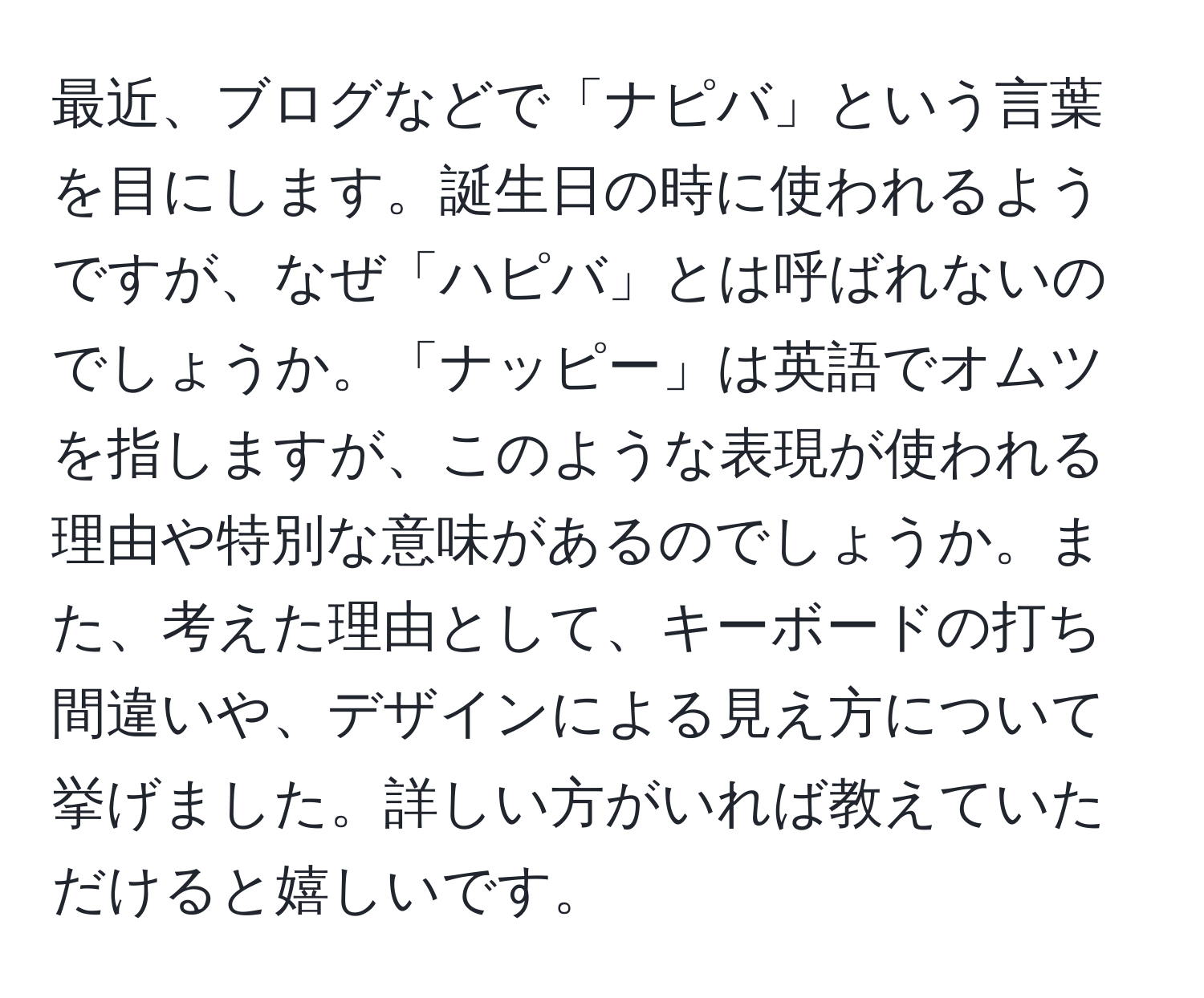 最近、ブログなどで「ナピバ」という言葉を目にします。誕生日の時に使われるようですが、なぜ「ハピバ」とは呼ばれないのでしょうか。「ナッピー」は英語でオムツを指しますが、このような表現が使われる理由や特別な意味があるのでしょうか。また、考えた理由として、キーボードの打ち間違いや、デザインによる見え方について挙げました。詳しい方がいれば教えていただけると嬉しいです。