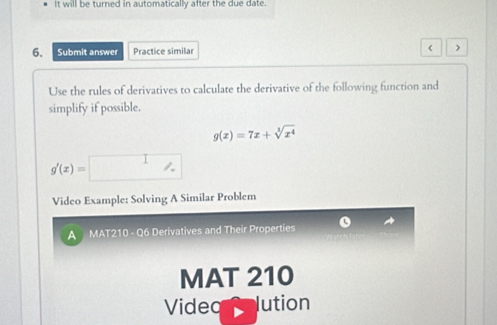 It will be turned in automatically after the due date. 
6. Submit answer Practice similar < 
Use the rules of derivatives to calculate the derivative of the following function and 
simplify if possible.
g(x)=7x+sqrt[3](x^4)
g'(x)=□
Video Example: Solving A Similar Problem 
A MAT210 - Q6 Derivatives and Their Properties 
MAT 210 
Videq lution